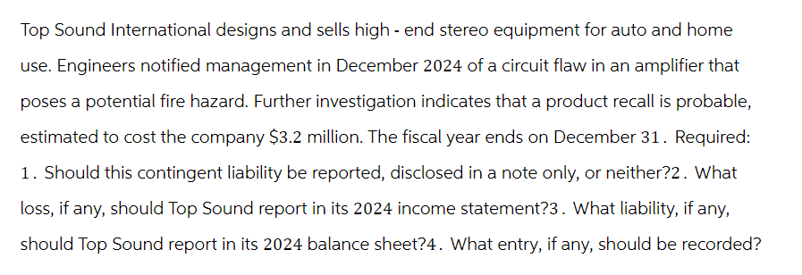 Top Sound International designs and sells high-end stereo equipment for auto and home
use. Engineers notified management in December 2024 of a circuit flaw in an amplifier that
poses a potential fire hazard. Further investigation indicates that a product recall is probable,
estimated to cost the company $3.2 million. The fiscal year ends on December 31. Required:
1. Should this contingent liability be reported, disclosed in a note only, or neither?2. What
loss, if any, should Top Sound report in its 2024 income statement?3. What liability, if any,
should Top Sound report in its 2024 balance sheet?4. What entry, if any, should be recorded?