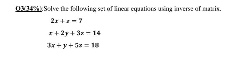 Q3(34%):Solve the following set of linear equations using inverse of matrix.
2x + z = 7
x + 2y + 3z = 14
3x + y + 5z = 18
%3D
