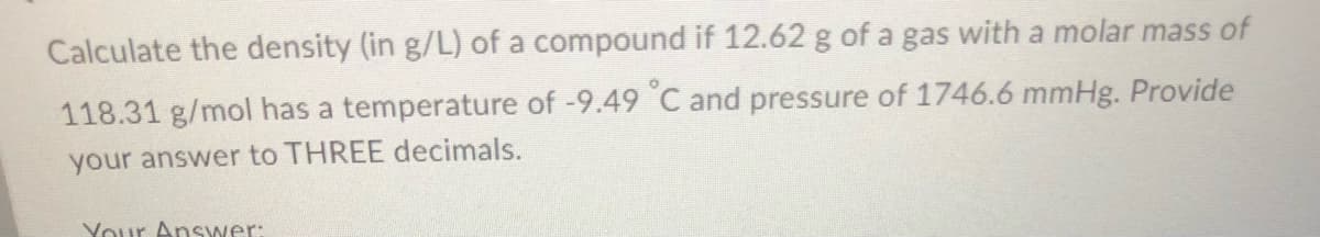 Calculate the density (in g/L) of a compound if 12.62 g of a gas with a molar mass of
118.31 g/mol has a temperature of -9.49 °C and pressure of 1746.6 mmHg. Provide
your answer to THREE decimals.
Your Answer: