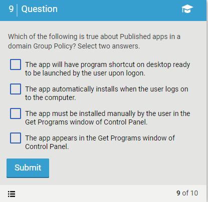 9 Question
Which of the following is true about Published apps in a
domain Group Policy? Select two answers.
The app will have program shortcut on desktop ready
to be launched by the user upon logon.
The app automatically installs when the user logs on
to the computer.
The app must be installed manually by the user in the
Get Programs window of Control Panel.
The app appears in the Get Programs window of
Control Panel.
Submit
9 of 10