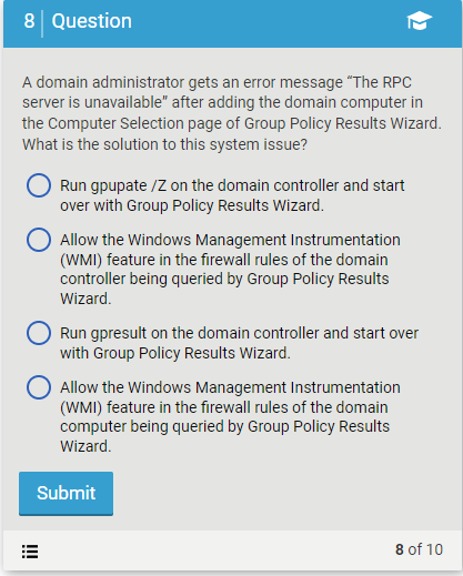 8 Question
A domain administrator gets an error message "The RPC
server is unavailable" after adding the domain computer in
the Computer Selection page of Group Policy Results Wizard.
What is the solution to this system issue?
Run gpupate /Z on the domain controller and start
over with Group Policy Results Wizard.
Allow the Windows Management Instrumentation
(WMI) feature in the firewall rules of the domain
controller being queried by Group Policy Results
Wizard.
!!!
Run gpresult on the domain controller and start over
with Group Policy Results Wizard.
O Allow the Windows Management Instrumentation
(WMI) feature in the firewall rules of the domain
computer being queried by Group Policy Results
Wizard.
Submit
8 of 10