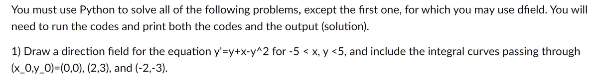 You must use Python to solve all of the following problems, except the first one, for which you may use dfield. You will
need to run the codes and print both the codes and the output (solution).
1) Draw a direction field for the equation y'=y+x-y^2 for -5 < x, y <5, and include the integral curves passing through
(x_0,y_0)=(0,0), (2,3), and (-2,-3).