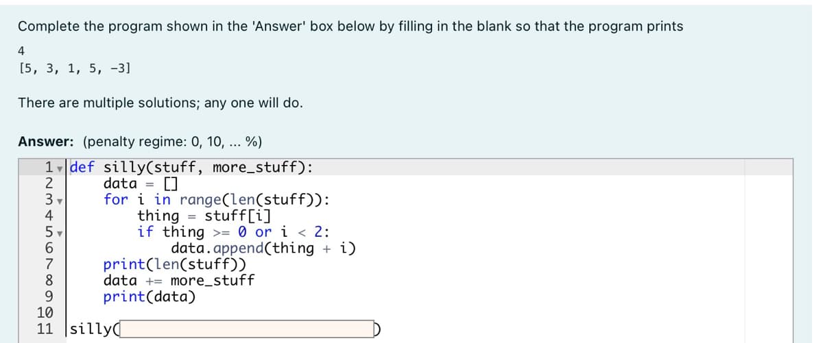 Complete the program shown in the 'Answer' box below by filling in the blank so that the program prints
4
[5, 3, 1, 5, -3]
There are multiple solutions; any one will do.
Answer: (penalty regime: 0, 10, ... %)
1 vdef silly(stuff, more_stuff):
data =
for i in range(len(stuff)):
thing
if thing
data.append(thing + i)
stuff[i]
>= 0 or i < 2:
4
print(len(stuff))
data += more_stuff
8
print(data)
10
11 |sillyd
