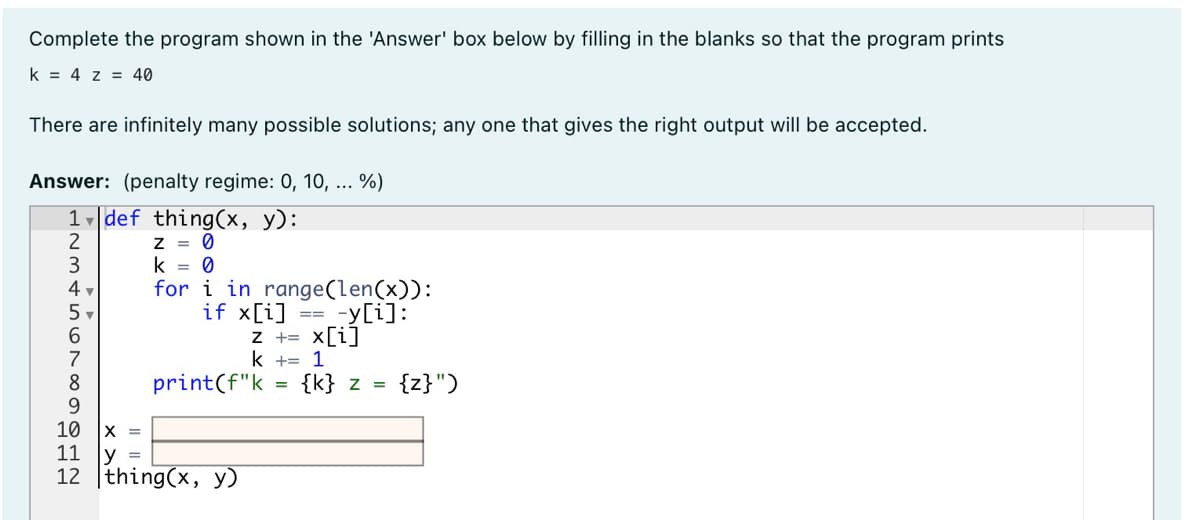 Complete the program shown in the 'Answer' box below by filling in the blanks so that the program prints
k = 4 z = 40
There are infinitely many possible solutions; any one that gives the right output will be accepted.
Answer: (penalty regime: 0, 10, ... %)
1, def thing(x, y):
2
3
4 v
5
6.
Z = 0
k = 0
for i in range(len(x)):
if x[i] == -y[i]:
=D3D
Z +=
x[i]
7
k += 1
{z}")
8
9
10
print(f"k
{k} z =
X =
11
У 3
12 |thing(x, y)
