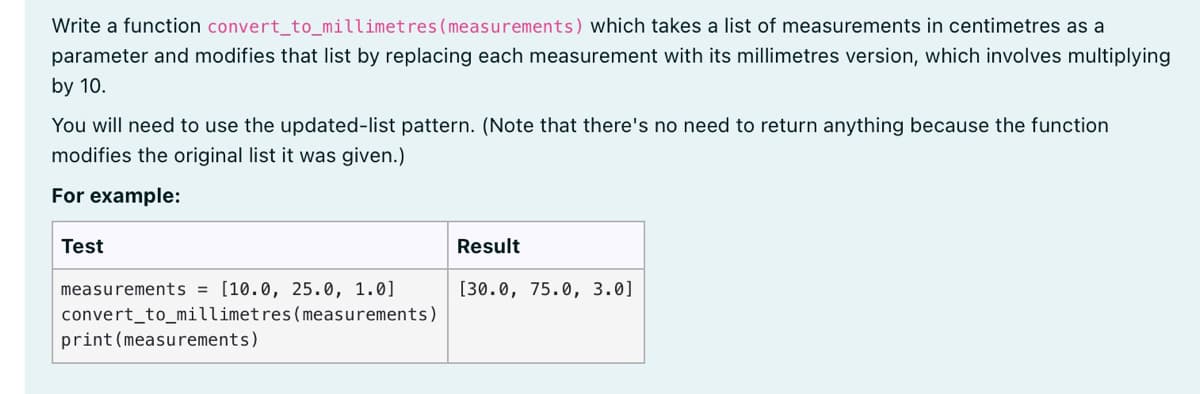 Write a function convert_to_millimetres (measurements) which takes a list of measurements in centimetres as a
parameter and modifies that list by replacing each measurement with its millimetres version, which involves multiplying
by 10.
You will need to use the updated-list pattern. (Note that there's no need to return anything because the function
modifies the original list it was given.)
For example:
Test
Result
measurements = [10.0, 25.0, 1.0]
convert_to_millimetres(measurements)
print (measurements)
[30.0, 75.0, 3.0]

