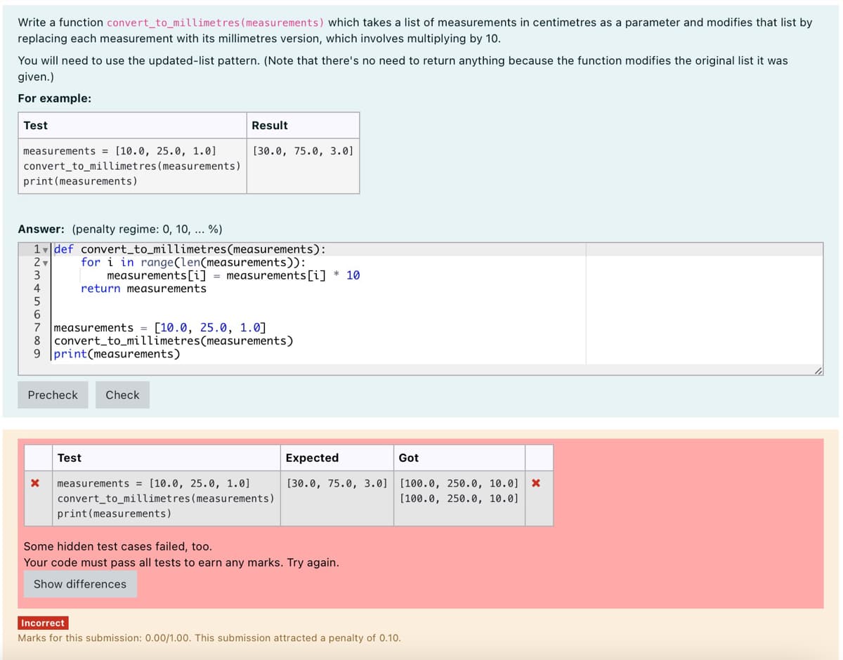 Write a function convert_to_millimetres(measurements) which takes a list of measurements in centimetres as a parameter and modifies that list by
replacing each measurement with its millimetres version, which involves multiplying by 10.
You will need to use the updated-list pattern. (Note that there's no need to return anything because the function modifies the original list it was
given.)
For example:
Test
Result
measurements = [10.0, 25.0, 1.0]
[30.0, 75.0, 3.0]
convert_to_millimetres (measurements)
print (measurements)
Answer: (penalty regime: 0, 10, ... %)
1def convert_to_millimetres(measurements):
for i in range(len(measurements)):
measurements[i] = measurements[i] * 10
return measurements
3
6
measurements = [10.0, 25.0, 1.0]
8 convert_to_millimetres(measurements)
9 print(measurements)
Precheck
Check
Test
Expected
Got
[30.0, 75.0, 3.0] [100.0, 250.0, 10.0] x
[100.0, 250.0, 10.0]
measurements = [10.0, 25.0, 1.0]
convert_to_millimetres(measurements)
print (measurements)
Some hidden test cases failed, too.
Your code must pass all tests to earn any marks. Try again.
Show differences
Incorrect
Marks for this submission: 0.00/1.00. This submission attracted a penalty of 0.10.
