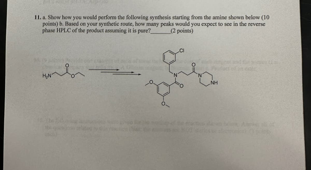 11. a. Show how you would perform the following synthesis starting from the amine shown below (10
points) b. Based on your synthetic route, how many peaks would you expect to see in the reverse
phase HPLC of the product assuming it is pure?
(2 points)
H₂N
NH