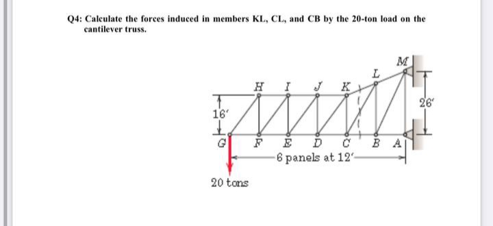 Q4: Caleulate the forces induced in members KL, CL, and CB by the 20-ton load on the
cantilever truss.
M
H I
26
16'
FÉ ĎC BA
6 panels at 12'-
G
20 tons
