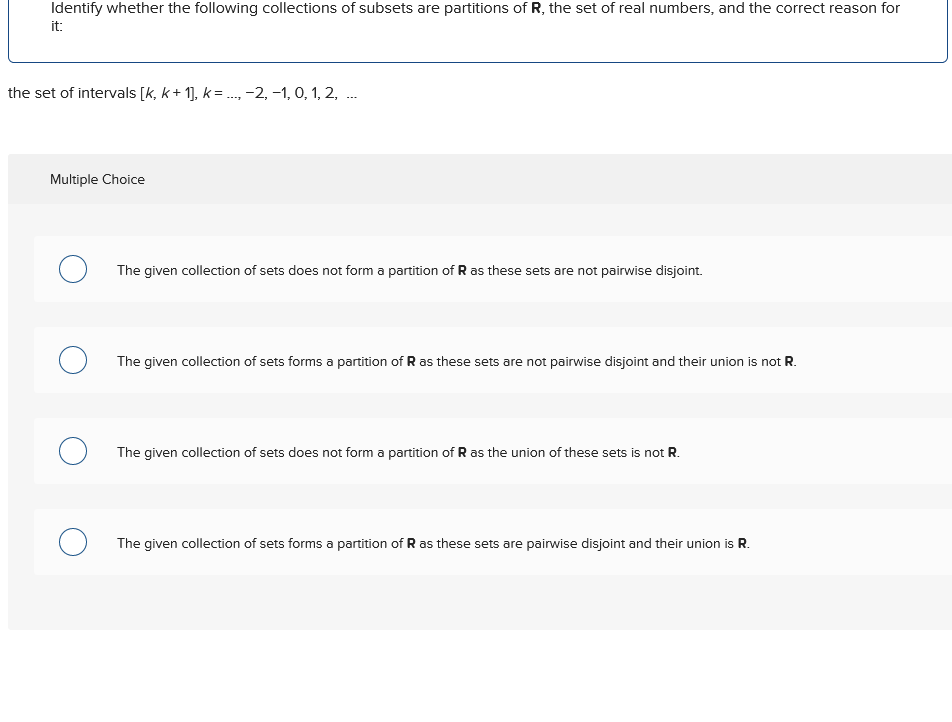 Identify whether the following collections of subsets are partitions of R, the set of real numbers, and the correct reason for
it:
the set of intervals [k, k+1], k = ..., −2, −1, 0, 1, 2, ...
Multiple Choice
The given collection of sets does not form a partition of R as these sets are not pairwise disjoint.
О
The given collection of sets forms a partition of R as these sets are not pairwise disjoint and their union is not R.
О
The given collection of sets does not form a partition of R as the union of these sets is not R.
о
The given collection of sets forms a partition of R as these sets are pairwise disjoint and their union is R.