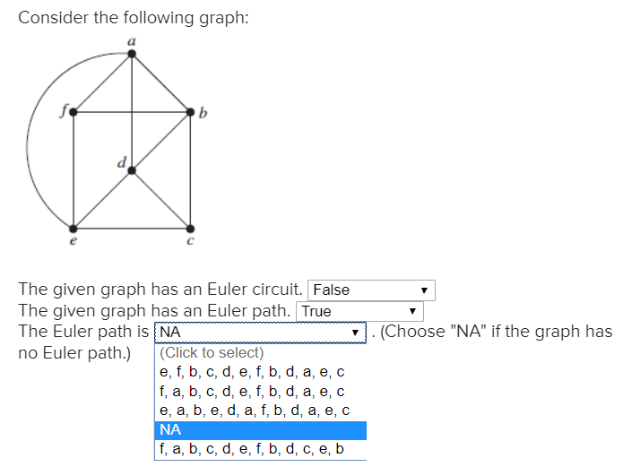 Consider the following graph:
b
The given graph has an Euler circuit. False
The given graph has an Euler path. True
The Euler path is NA
no Euler path.)
(Click to select)
e, f, b, c, d, e, f, b, d, a, e,
f, a, b, c, d, e, f, b, d, a, e, с
,
e, a, b, e, d, a, f, b, d, a, e, c
NA
f, a, b, c, d, e, f, b, d, c, e, b
(Choose "NA" if the graph has