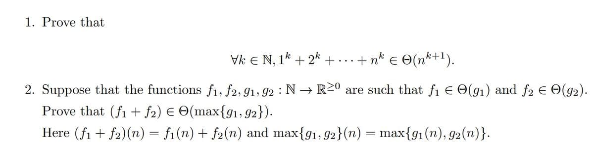 1. Prove that
Vk € N, 1k + 2k + ... + nk € © (n²+1).
2. Suppose that the functions f1, f2, 91, 92: N→R20 are such that f₁ = O(g₁) and f₂ = O(92).
Prove that (fi + ƒ2) € (max{91, 92}).
Here (f1f2)(n) = f1(n) + f2(n) and max{91, 92}(n) = max{91(n), 92(n)}.