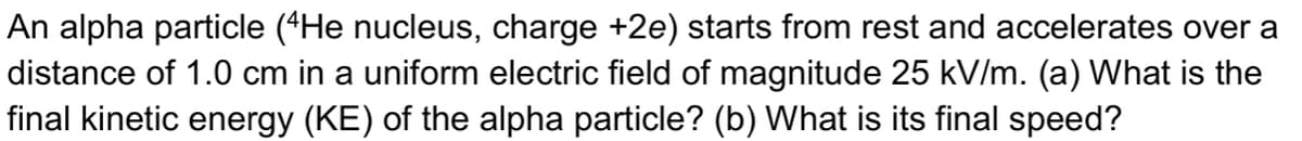 An alpha particle (*He nucleus, charge +2e) starts from rest and accelerates over a
distance of 1.0 cm in a uniform electric field of magnitude 25 kV/m. (a) What is the
final kinetic energy (KE) of the alpha particle? (b) What is its final speed?
