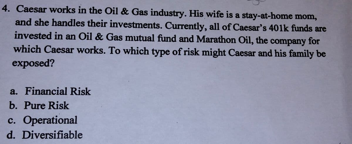 4. Caesar works in the Oil & Gas industry. His wife is a stay-at-home mom,
and she handles their investments. Currently, all of Caesar's 401k funds are
invested in an Oil & Gas mutual fund and Marathon Oil, the company for
which Caesar works. To which type of risk might Caesar and his family be
exposed?
a. Financial Risk
b. Pure Risk
c. Operational
d. Diversifiable
