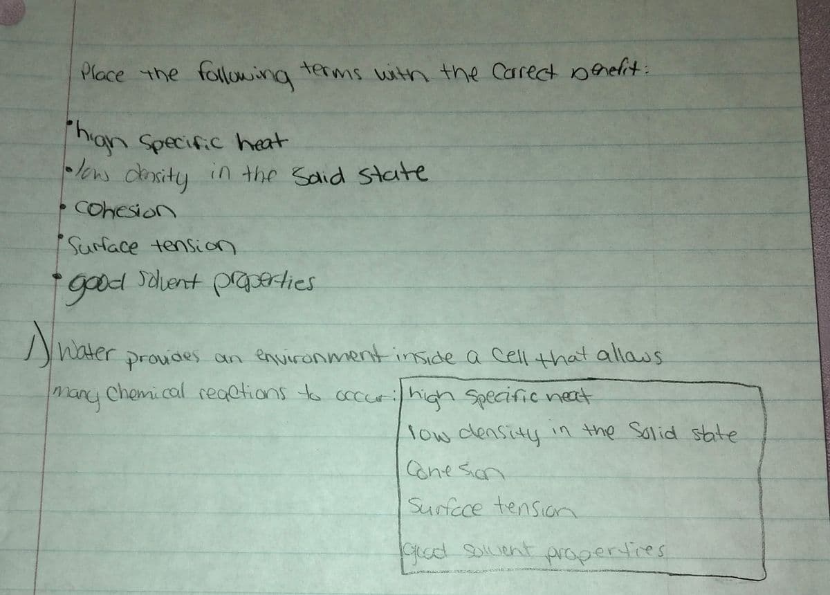 Phian Specific heat
los density in the Sdid State
Place the flowing terms with the Carrect benelit:
han Specific heat
low density
in the Said State
Cohesion
Surface tension
i goodnt prGerties
Nnaer
proudes an environment inside a cell that allaus
many chemical reaetions to cocurihigh Specific neat
Water
low density in the Solid state
Conesion
Surfece tension
Crod Soluent
prapertires
