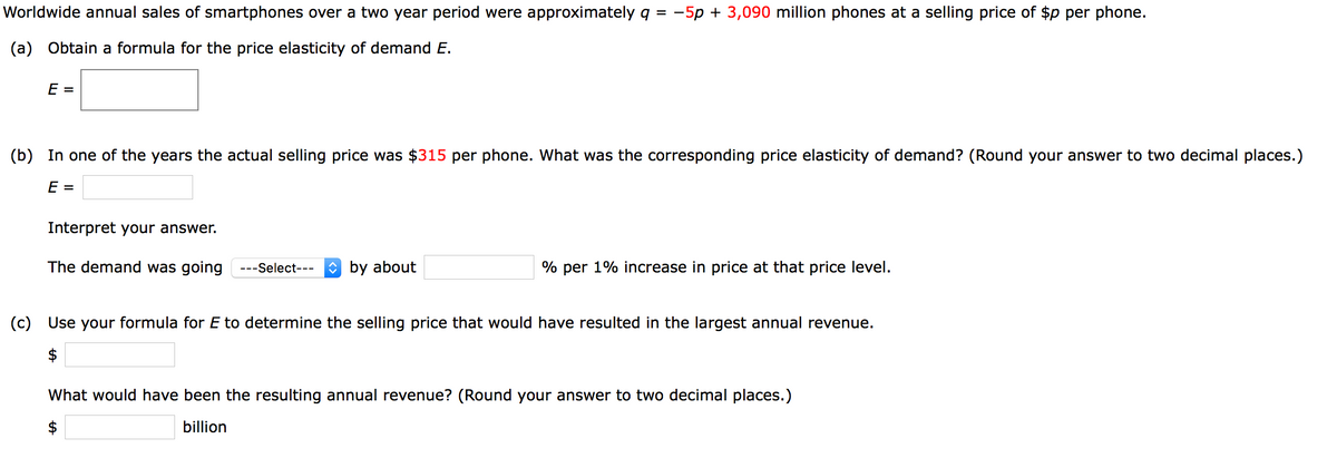 Worldwide annual sales of smartphones over a two year period were approximately q = -5p + 3,090 million phones at a selling price of $p per phone.
(a) Obtain a formula for the price elasticity of demand E.
E =
(b) In one of the years the actual selling price was $315 per phone. What was the corresponding price elasticity of demand? (Round your answer to two decimal places.)
E =
Interpret your answer.
The demand was going
---Select---
O by about
% per 1% increase in price at that price level.
(c) Use your formula for E to determine the selling price that would have resulted in the largest annual revenue.
$
What would have been the resulting annual revenue? (Round your answer to two decimal places.)
$
billion
