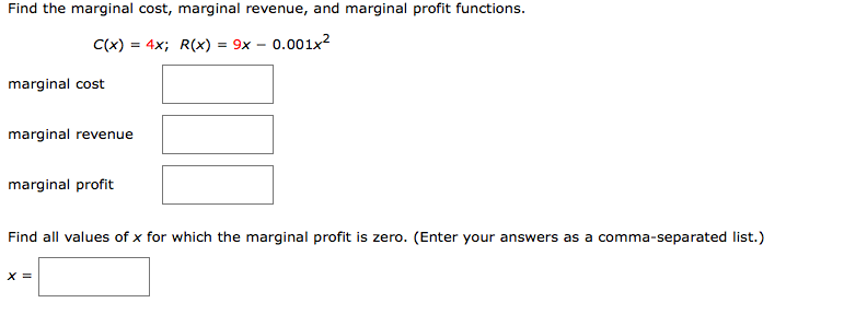 Find the marginal cost, marginal revenue, and marginal profit functions.
C(x) = 4x; R(x) = 9x – 0.001x²
marginal cost
marginal revenue
marginal profit
Find all values of x for which the marginal profit is zero. (Enter your answers as a comma-separated list.)
X =
