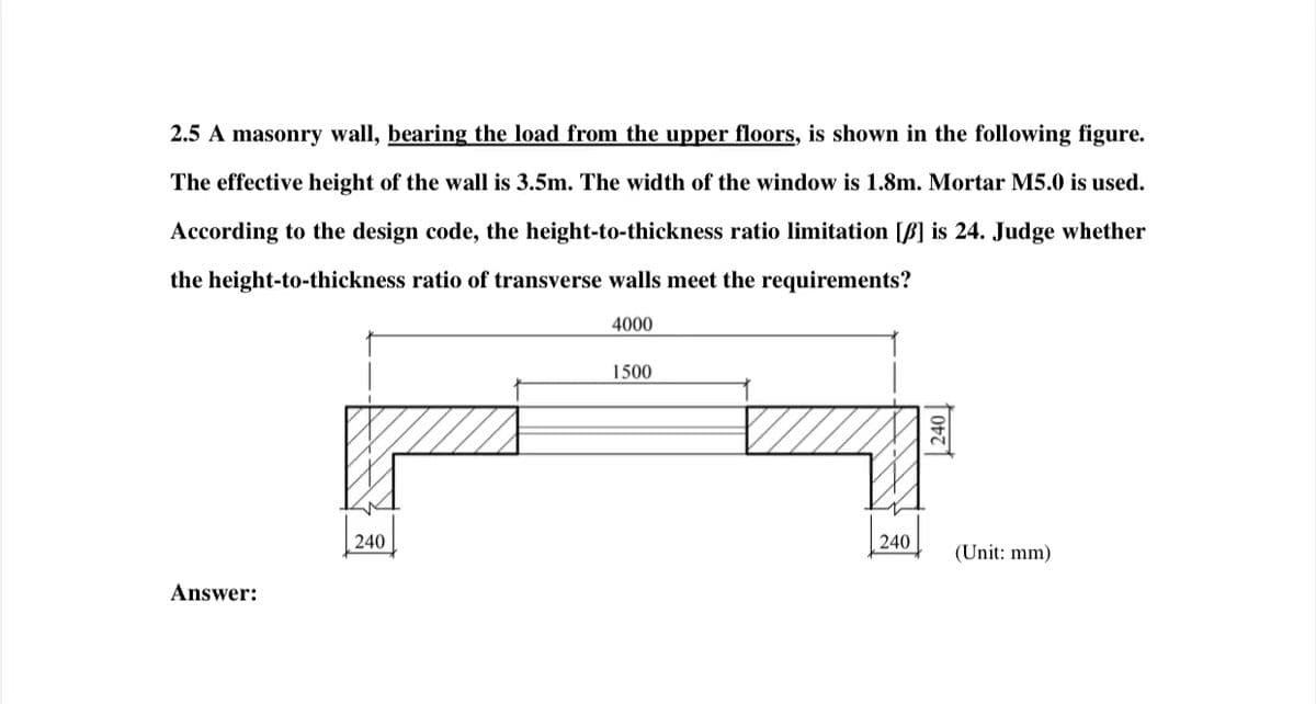 2.5 A masonry wall, bearing the load from the upper floors, is shown in the following figure.
The effective height of the wall is 3.5m. The width of the window is 1.8m. Mortar M5.0 is used.
According to the design code, the height-to-thickness ratio limitation [] is 24. Judge whether
the height-to-thickness ratio of transverse walls meet the requirements?
4000
Answer:
240
1500
240
240
(Unit: mm)