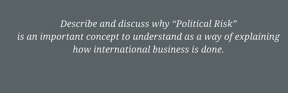 Describe and discuss why "Political Risk"
is an important concept to understand as a way of explaining
how international business is done.
