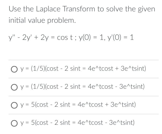 Use the Laplace Transform to solve the given
initial value problem.
y" - 2y + 2y = cos t; y(0) = 1, y'(0) = 1
O y = (1/5)(cost - 2 sint = 4e^tcost + 3e^tsint)
y = (1/5)(cost - 2 sint = 4e^tcost - 3e^tsint)
O y = 5(cost-2 sint = 4e^tcost + 3e^tsint)
O y = 5(cost-2 sint = 4e^tcost - 3e^tsint)