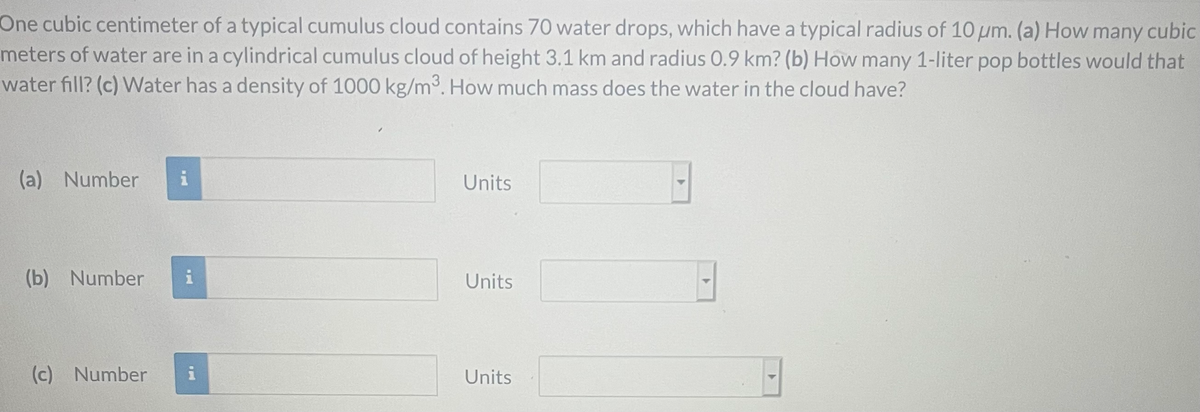 One cubic centimeter of a typical cumulus cloud contains 70 water drops, which have a typical radius of 10 um. (a) How many cubic
meters of water are in a cylindrical cumulus cloud of height 3.1 km and radius 0.9 km? (b) How many 1-liter pop bottles would that
water fill? (c) Water has a density of 1000 kg/m3. How much mass does the water in the cloud have?
(a) Number
i
Units
(b) Number
Units
(c) Number
Units
