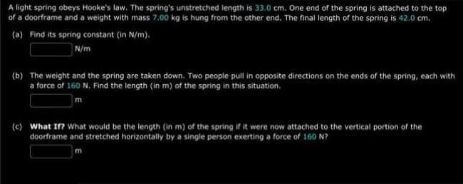 A light spring obeys Hooke's law. The spring's unstretched length is 33.0 cm. One end of the spring is attached to the top
of a doorframe and a weight with mass 7.00 kg is hung from the other end. The final length of the spring is 42.0 cm.
(a) Find its spring constant (in N/m).
N/m
(b) The weight and the spring are taken down. Two people pull in opposite directions on the ends of the spring, each with
a force of 160 N. Find the length (in m) of the spring in this situation.
(c) What If? What would be the length (in m) of the spring if it were now attached to the vertical portion of the
doorframe and stretched horizontally by a single person exerting a force of 160 N?
m