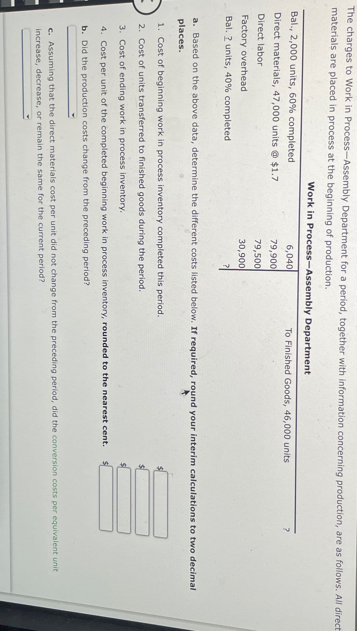 The charges to Work in Process-Assembly Department for a period, together with information concerning production, are as follows. All direct
materials are placed in process at the beginning of production.
Bal., 2,000 units, 60% completed
Direct materials, 47,000 units @ $1.7
Direct labor
Factory overhead
Bal.? units, 40% completed
Work in Process-Assembly Department
6,040
To Finished Goods, 46,000 units
?
79,900
79,500
30,900
?
a. Based on the above data, determine the different costs listed below. If required, round your interim calculations to two decimal
places.
1. Cost of beginning work in process inventory completed this period.
2. Cost of units transferred to finished goods during the period.
3. Cost of ending work in process inventory.
4. Cost per unit of the completed beginning work in process inventory, rounded to the nearest cent.
b. Did the production costs change from the preceding period?
$
SA
c. Assuming that the direct materials cost per unit did not change from the preceding period, did the conversion costs per equivalent unit
increase, decrease, or remain the same for the current period?