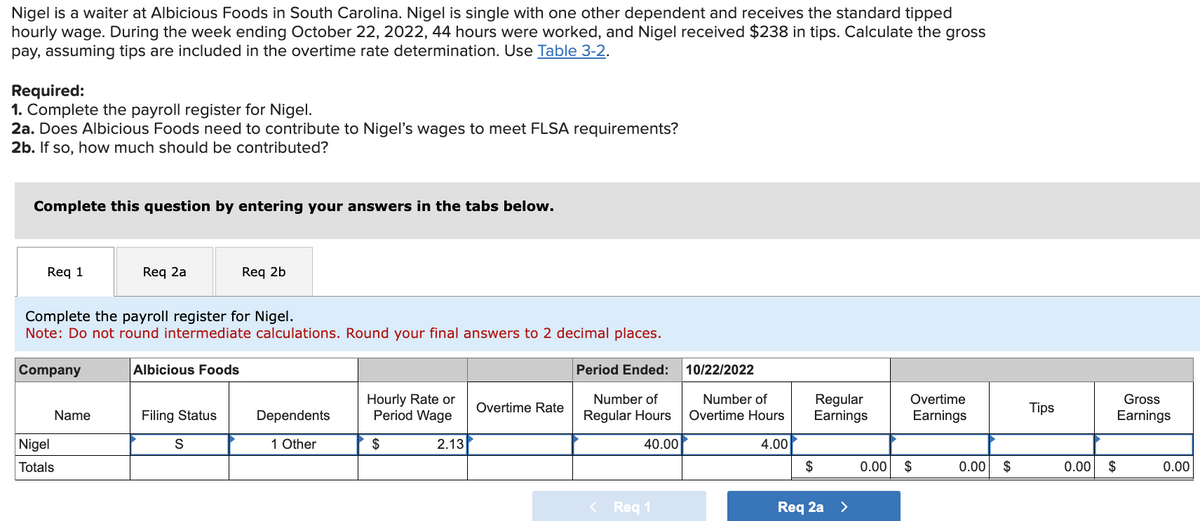 Nigel is a waiter at Albicious Foods in South Carolina. Nigel is single with one other dependent and receives the standard tipped
hourly wage. During the week ending October 22, 2022, 44 hours were worked, and Nigel received $238 in tips. Calculate the gross
pay, assuming tips are included in the overtime rate determination. Use Table 3-2.
Required:
1. Complete the payroll register for Nigel.
2a. Does Albicious Foods need to contribute to Nigel's wages to meet FLSA requirements?
2b. If so, how much should be contributed?
Complete this question by entering your answers in the tabs below.
Req 1
Req 2a
Req 2b
Complete the payroll register for Nigel.
Note: Do not round intermediate calculations. Round your final answers to 2 decimal places.
Company
Albicious Foods
Nigel
Totals
Period Ended: 10/22/2022
Name
Filing Status
Dependents
Hourly Rate or
Period Wage
Overtime Rate
Number of
Regular Hours
Number of
Overtime Hours
Regular
Earnings
Overtime
Earnings
Tips
Gross
Earnings
S
1 Other
$
2.13
40.00
4.00
$
0.00
$
0.00 $
0.00 $
0.00
<Req 1
Req 2a >