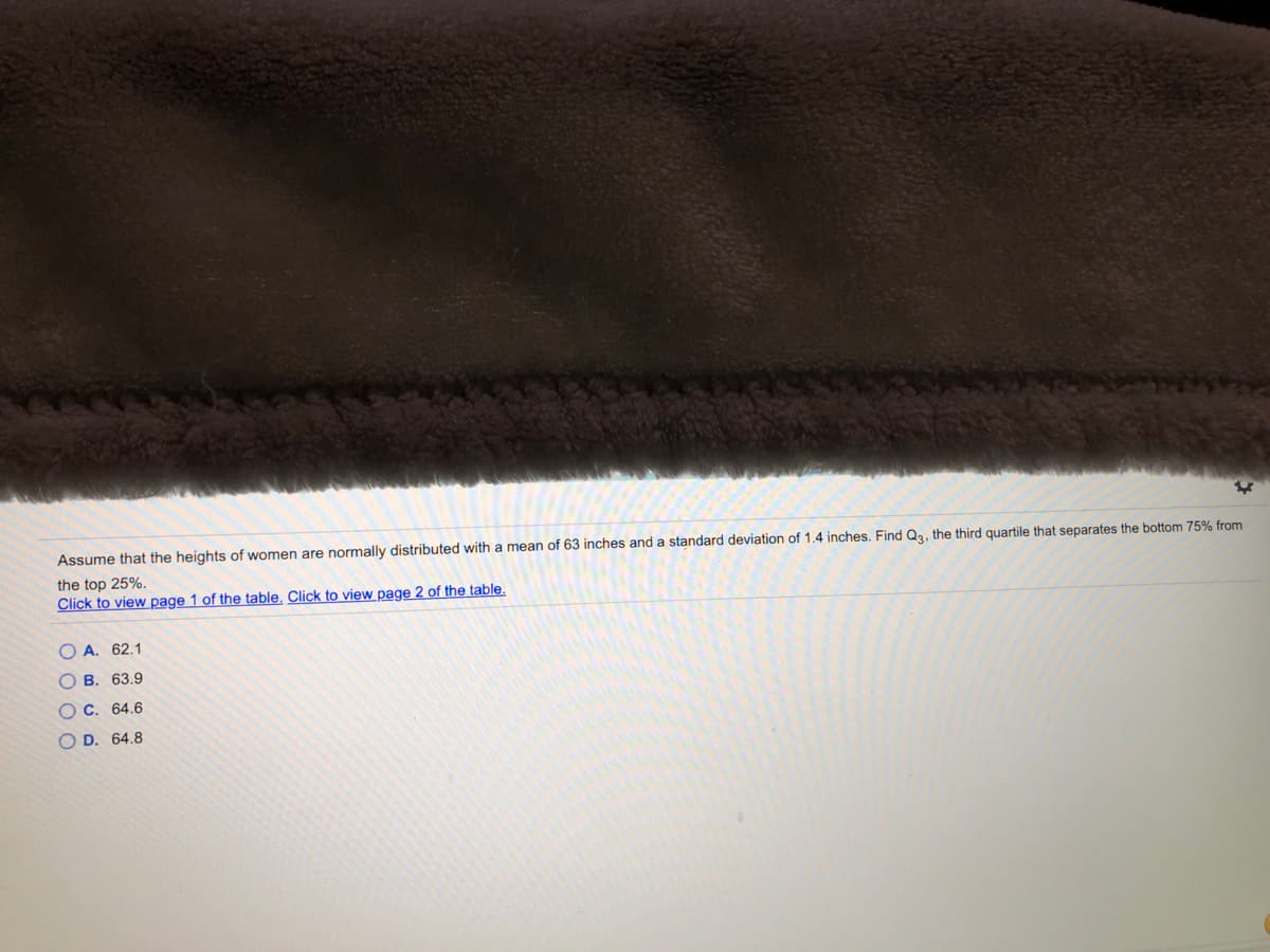 Assume that the heights of women are normally distributed with a mean of 63 inches and a standard deviation of 1.4 inches. Find Qa, the third quartile that separates the bottom 75% from
the top 25%.
Click to view page 1 of the table. Click to view page 2 of the table.
O A. 62.1
B. 63.9
O C. 64.6
O D. 64.8
