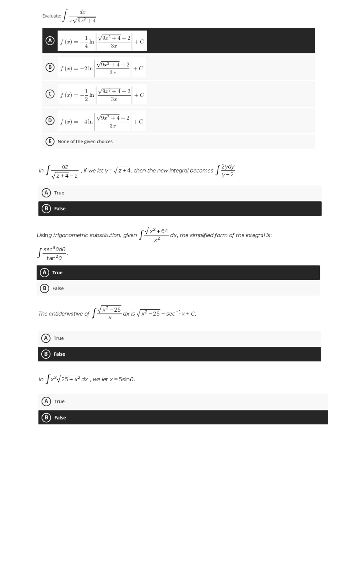 dx
Evaluate:
LEV9² + 4
f (x) = - In
V9x2 + 4 + 2
+ C
3x
B
f (x) = -2 ln
9x2 +4 +2
+C
3x
© f(x) = -
V9x2 + 4 + 2
In
+C
3x
V9x2 +4 + 2
+C
D
f (x) = -4 ln
E) None of the given choices
dz
if we let y= z+4, then the new integral becomes
In
Vz+4 - 2
у-2
A) True
B) False
x² + 64
Using trigonometric substitution, given -
dx, the simplified form of the integral is:
( sec ede
tan?e
True
B) False
[Vx²-25
dx is x2 - 25 - sec-lx+ C.
The antiderivative of
A) True
B False
In
dx , we let x= 5sine.
A) True
B False
