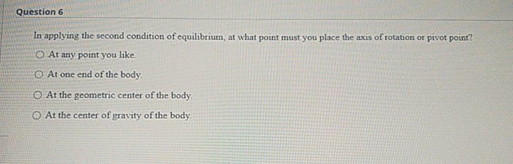 Question 6
In applying the second condition of equilibrium, at what point must you place the axis of rotation or pivot point?
O At any point you like.
O At one end of the body.
O At the geometric center of the body.
O At the center of gravity of the body.
