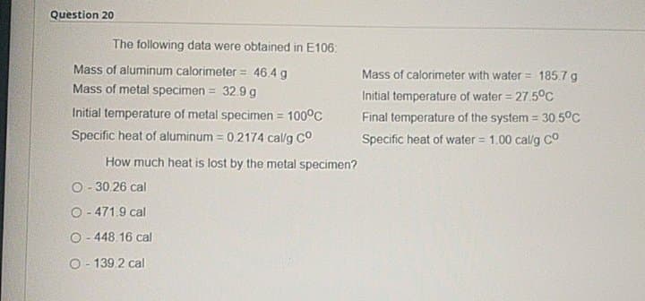 Question 20
The following data were obtained in E106:
Mass of aluminum calorimeter = 46.4 g
Mass of calorimeter with water = 185.7 g
Mass of metal specimen =
32.9 g
Initial temperature of water = 27.5°C
Initial temperature of metal specimen = 100°C
Final temperature of the system = 30.5°C
Specific heat of aluminum = 0.2174 cal/g Co
Specific heat of water = 1.00 cal/g co
!!
How much heat is lost by the metal specimen?
O- 30.26 cal
O- 471.9 cal
O- 448.16 cal
O- 139.2 cal
