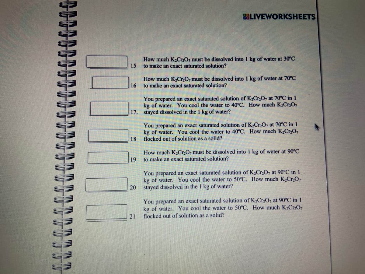 IN T
!!!
15
16
BLIVEWORKSHEETS
19
How much K₂Cr2O7 must be dissolved into 1 kg of water at 30°C
to make an exact saturated solution?
You prepared an exact saturated solution of K₂Cr₂O7 at 70°C in 1
kg of water. You cool the water to 40°C. How much K₂Cr₂O7
17. stayed dissolved in the 1 kg of water?
How much K₂Cr₂O7 must be dissolved into 1 kg of water at 70°C
to make an exact saturated solution?
You prepared an exact saturated solution of K₂Cr₂O7 at 70°C in 1
kg of water. You cool the water to 40°C. How much K₂Cr₂O7
18 flocked out of solution as a solid?
21
How much K₂Cr₂O, must be dissolved into 1 kg of water at 90°C
to make an exact saturated solution?
You prepared an exact saturated solution of K₂Cr₂O7 at 90°C in 1
kg of water. You cool the water to 50°C. How much K₂Cr₂O7
20 stayed dissolved in the 1 kg of water?
You prepared an exact saturated solution of K₂Cr₂O, at 90°C in 1
kg of water. You cool the water to 50°C. How much K₂Cr₂O7
flocked out of solution as a solid?