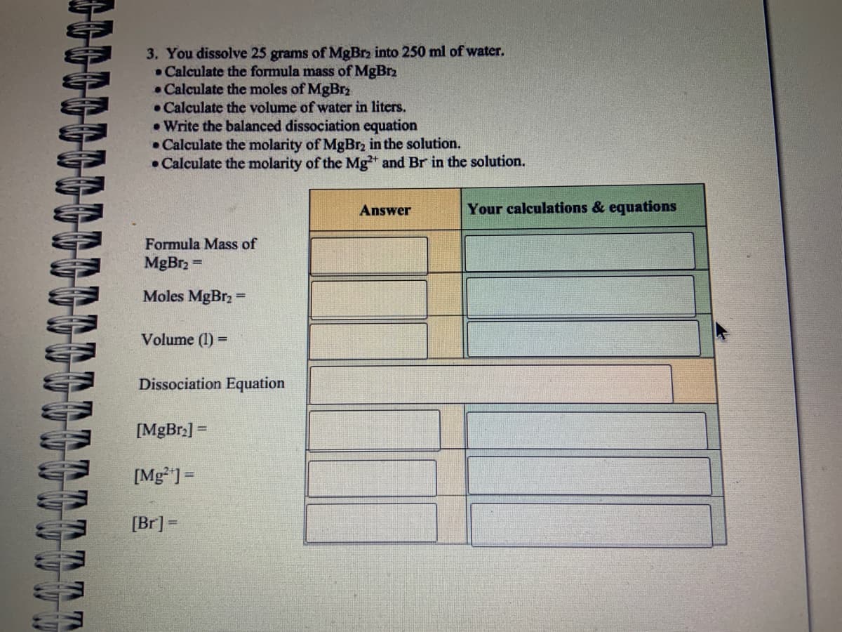 TTTTTTTT
3. You dissolve 25 grams of MgBr2 into 250 ml of water.
• Calculate the formula mass of MgBrz
• Calculate the moles of MgBr₂
Calculate the volume of water in liters.
• Write the balanced dissociation equation
• Calculate the molarity of MgBr₂ in the solution.
• Calculate the molarity of the Mg2+ and Br in the solution.
Formula Mass of
MgBr₂ =
Moles MgBr₂ =
Volume (1) =
Dissociation Equation
[MgBr₂] =
[Mg²+] =
[Br] =
Answer
Your calculations & equations