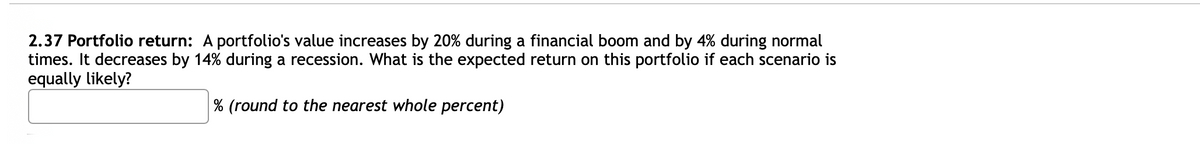 2.37 Portfolio return: A portfolio's value increases by 20% during a financial boom and by 4% during normal
times. It decreases by 14% during a recession. What is the expected return on this portfolio if each scenario is
equally likely?
% (round to the nearest whole percent)
