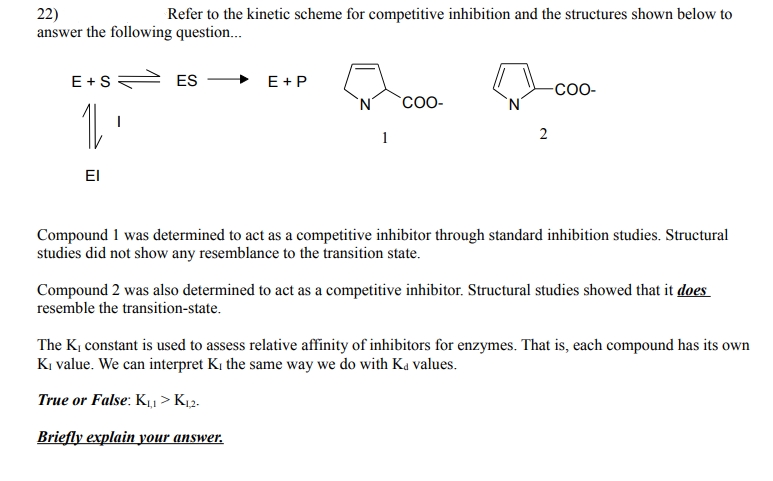 22)
answer the following question..
Refer to the kinetic scheme for competitive inhibition and the structures shown below to
E+S
ES
E +P
-co-
CO-
1
2
EI
Compound 1 was determined to act as a competitive inhibitor through standard inhibition studies. Structural
studies did not show any resemblance to the transition state.
Compound 2 was also determined to act as a competitive inhibitor. Structural studies showed that it does
resemble the transition-state.
The K, constant is used to assess relative affinity of inhibitors for enzymes. That is, each compound has its own
K, value. We can interpret K, the same way we do with Ka values.
True or False: K, > Kµ2.
Briefly explain your answer.
