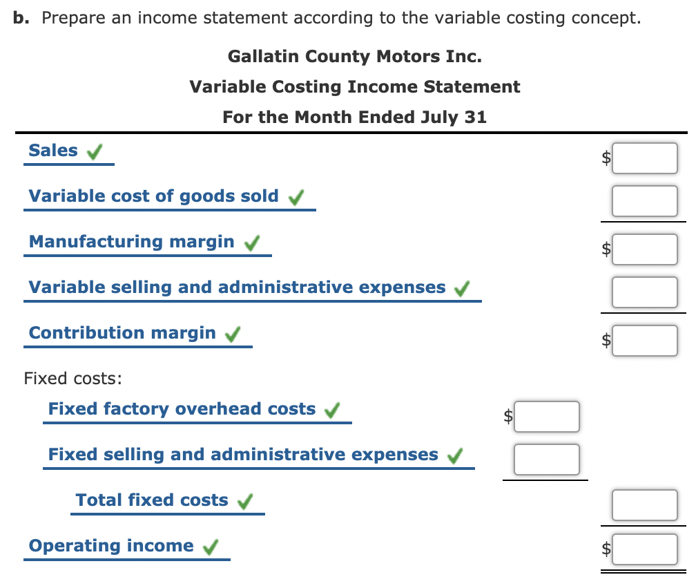 b. Prepare an income statement according to the variable costing concept.
Gallatin County Motors Inc.
Variable Costing Income Statement
For the Month Ended July 31
Sales
Variable cost of goods sold
Manufacturing margin
Variable selling and administrative expenses
Contribution margin
Fixed costs:
Fixed factory overhead costs v
Fixed selling and administrative expenses
Total fixed costs
Operating income
