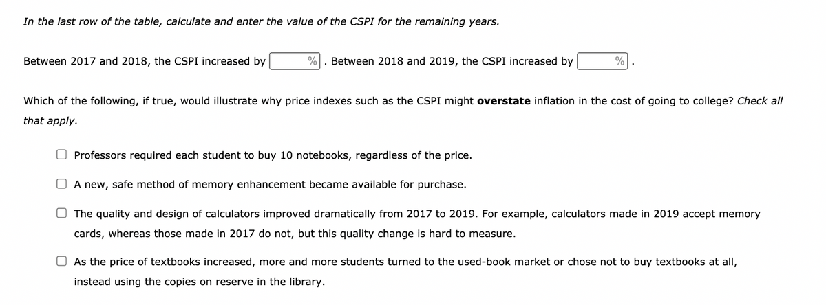 In the last row of the table, calculate and enter the value of the CSPI for the remaining years.
Between 2017 and 2018, the CSPI increased by
Between 2018 and 2019, the CSPI increased by
%
Which of the following, if true, would illustrate why price indexes such as the CSPI might overstate inflation in the cost of going to college? Check all
that apply.
Professors required each student to buy 10 notebooks, regardless of the price.
O A new, safe method of memory enhancement became available for purchase.
The quality and design of calculators improved dramatically from 2017 to 2019. For example, calculators made in 2019 accept memory
cards, whereas those made in 2017 do not, but this quality change is hard to measure.
As the price of textbooks increased, more and more students turned to the used-book market or chose not to buy textbooks at all,
instead using the copies on reserve in the library.
