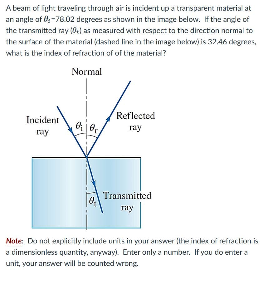 A beam of light traveling through air is incident up a transparent material at
an angle of 0;=78.02 degrees as shown in the image below. If the angle of
the transmitted ray (0t) as measured with respect to the direction normal to
the surface of the material (dashed line in the image below) is 32.46 degrees,
what is the index of refraction of of the material?
Normal
Reflected
Incident
ray
ray
Transmitted
ray
Note: Do not explicitly include units in your answer (the index of refraction is
a dimensionless quantity, anyway). Enter only a number. If you do enter a
unit, your answer will be counted wrong.
