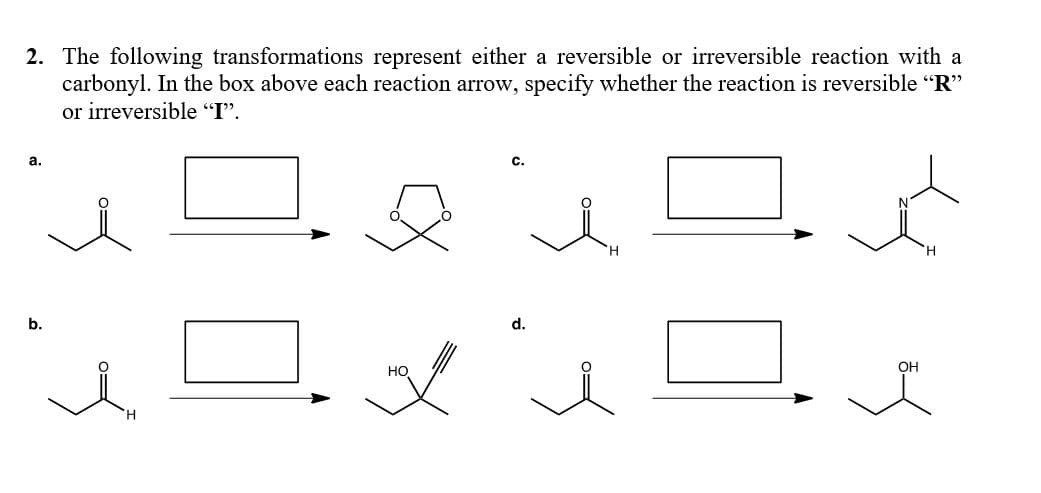 2. The following transformations represent either a reversible or irreversible reaction with a
carbonyl. In the box above each reaction arrow, specify whether the reaction is reversible "R"
or irreversible "I".
a.
H.
b.
d.
HO
OH
