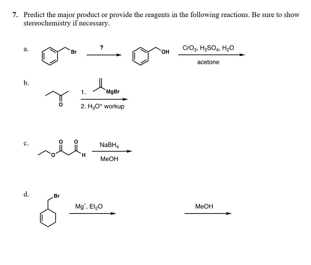 7. Predict the major product or provide the reagents in the following reactions. Be sure to show
stereochemistry if necessary.
?
CrO3, H2SO4, H20
a.
Br
HO.
acetone
b.
1.
MgBr
2. H3O* workup
с.
NABH4
H.
MeOH
d.
Br
Mg, Et,0
MeOH
