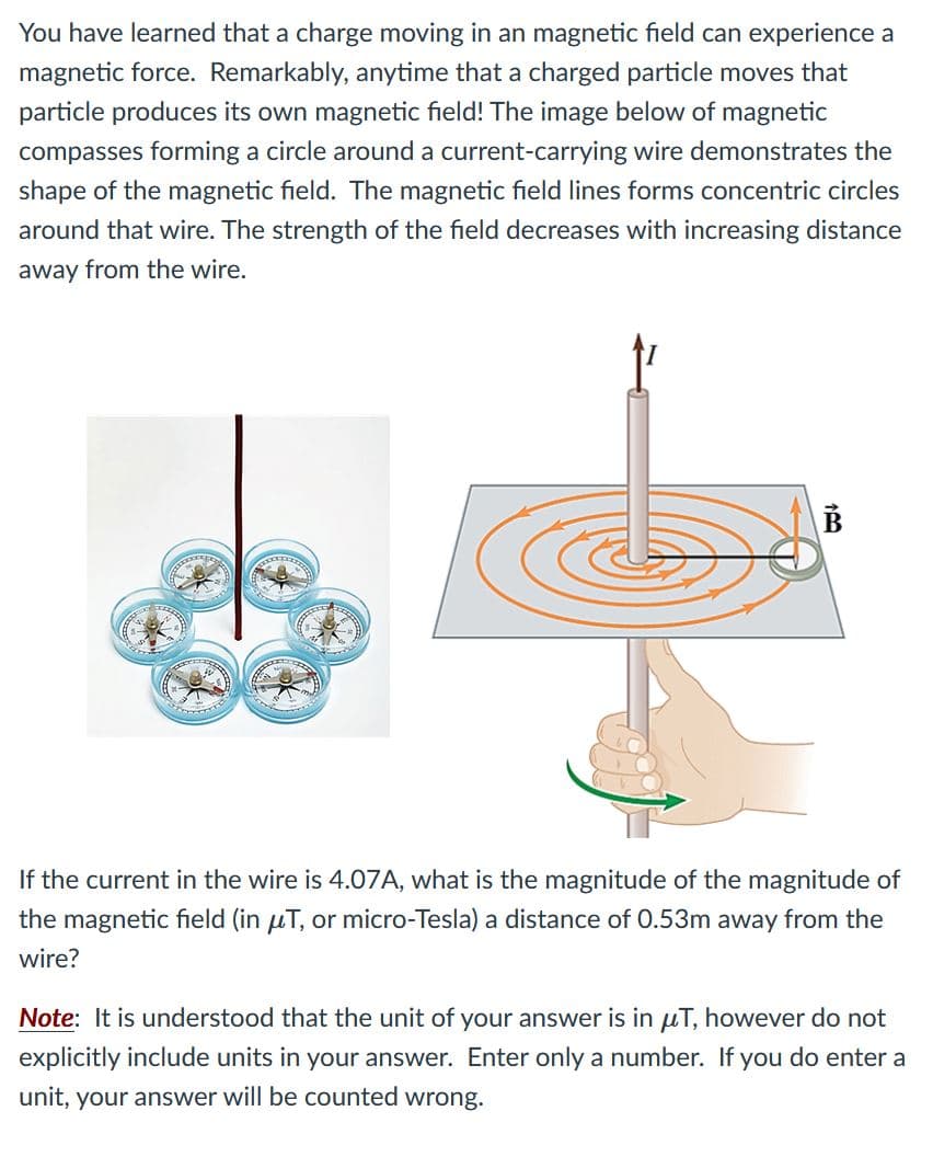 You have learned that a charge moving in an magnetic field can experience a
magnetic force. Remarkably, anytime that a charged particle moves that
particle produces its own magnetic field! The image below of magnetic
compasses forming a circle around a current-carrying wire demonstrates the
shape of the magnetic field. The magnetic field lines forms concentric circles
around that wire. The strength of the field decreases with increasing distance
away from the wire.
If the current in the wire is 4.07A, what is the magnitude of the magnitude of
the magnetic field (in µT, or micro-Tesla) a distance of 0.53m away from the
wir
Note: It is understood that the unit of your answer is in uT, however do not
explicitly include units in your answer. Enter only a number. If you do enter a
unit, your answer will be counted wrong.
