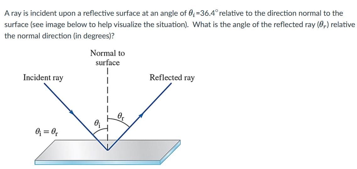 A ray is incident upon a reflective surface at an angle of 0;=36.4° relative to the direction normal to the
surface (see image below to help visualize the situation). What is the angle of the reflected ray (0,) relative
the normal direction (in degrees)?
Normal to
surface
Incident ray
Reflected ray
O; = 0,
