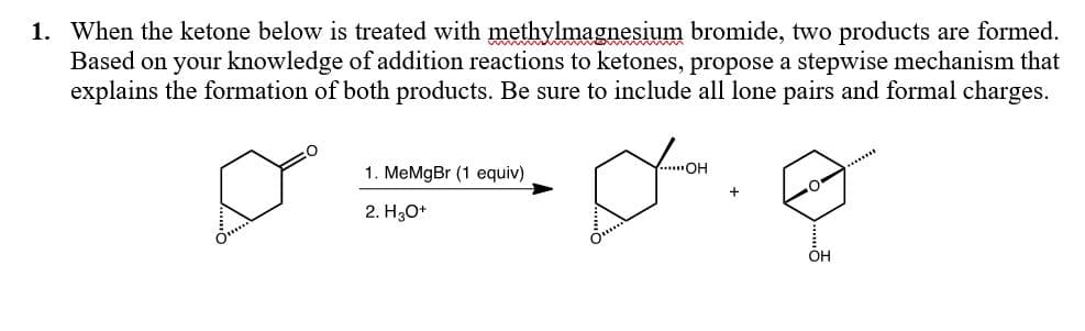 1. When the ketone below is treated with methylmagnesium bromide, two products are formed.
Based on your knowledge of addition reactions to ketones, propose a stepwise mechanism that
explains the formation of both products. Be sure to include all lone pairs and formal charges.
1. MeMgBr (1 equiv)
....OH
..***
2. H3O*
OH
