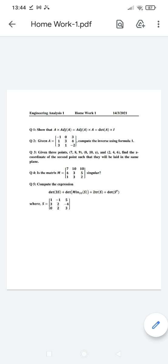 13:44 Y M X
lll a 87
Home Work-1.pdf
Engineering Analysis 1
Home Work 1
14/3/2021
Q 1: Show that Ax Adj(A) = Adj(A) x A = det(A) x I
-1
3
Q 2: Given A =| 1 3
4 , compute the inverse using formula 1.
13 1 -2
Q 3: Given three points, (7, 8, 9), (8, 10, z), and (2, 4, 6), find the z-
coordinate of the second point such that they will be laid in the same
plane.
17
10
10
Q 4: Is the matrix M = 4
3
5 singular?
3
2
Q 5: Compute the expression
det(35) + det(Minz3(S) + 2tr(S) + det(S")
[1
-1
5
where, S = 3
-4
3
2
