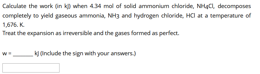 Calculate the work (in k]) when 4.34 mol of solid ammonium chloride, NH4CI, decomposes
completely to yield gaseous ammonia, NH3 and hydrogen chloride, HCl at a temperature of
1,676. K.
Treat the expansion as irreversible and the gases formed as perfect.
W =
kJ (Include the sign with your answers.)
