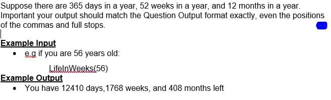 Suppose there are 365 days in a year, 52 weeks in a year, and 12 months in a year.
Important your output should match the Question Output format exactly, even the positions
of the commas and full stops.
Example Input
• eg if you are 56 years old:
LifelnWeeks(56)
Example Output
• You have 12410 days,1768 weeks, and 408 months left
