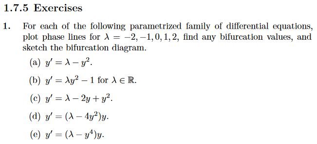 1.7.5 Exercises
1. For each of the following parametrized family of differential equations,
plot phase lines for λ = -2, -1,0, 1, 2, find any bifurcation values, and
sketch the bifurcation diagram.
(a) y' = x - y².
(b) y'= Ay² - 1 for > € R.
(c) y'= λ- 2y + y².
(d) y'= (A-4y²)y.
(e) y'= (Ay¹¹)y.