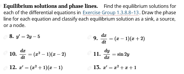 Equilibrium solutions and phase lines. Find the equilibrium solutions for
each of the differential equations in Exercise Group 1.3.8.8-13. Draw the phase
line for each equation and classify each equilibrium solution as a sink, a source,
or a node.
8. y' = 2y-5
10.
dx
dt
=
= (x² - 1)(x - 2)
12. T' (x² + 1)(x - 1)
9.
11.
d.x
dt
=
dy
dr
(x - 1)(x+2)
=
sin 2y
13. x' = x²+x+1