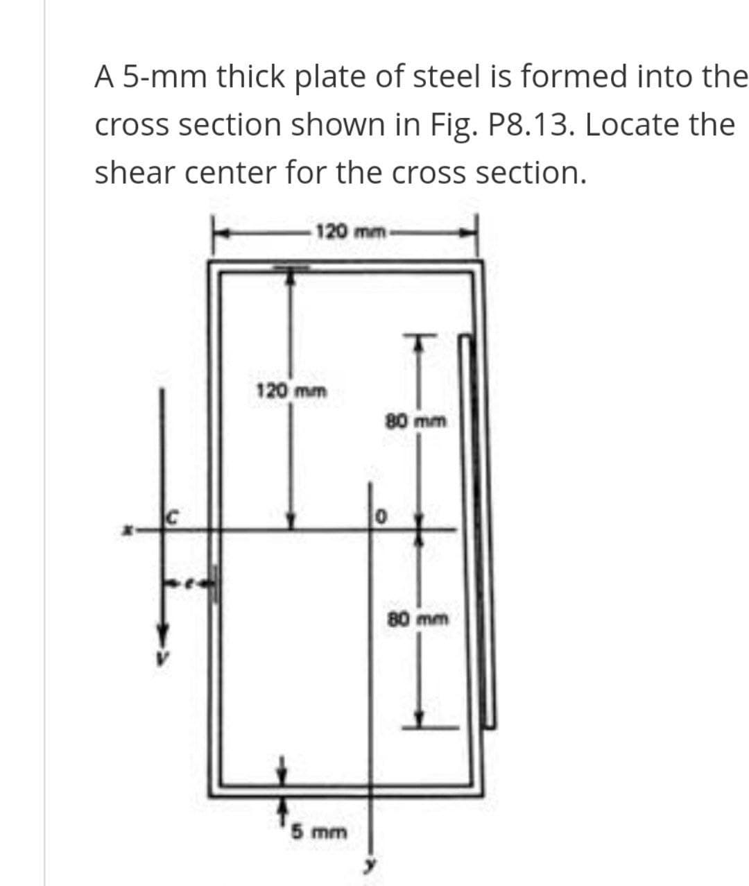 A 5-mm thick plate of steel is formed into the
cross section shown in Fig. P8.13. Locate the
shear center for the cross section.
120 mm-
120 mm
80 mm
80 mm
5 mm
