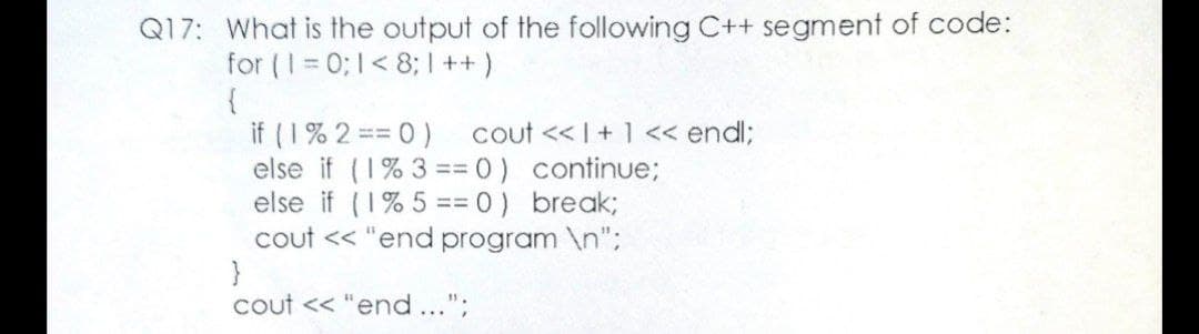 Q17: What is the output of the following C++ segment of code:
for (1 = 0; 1< 8; ++
{
if (1% 2 = 0)
else if (1% 3 == 0) continue;
else if (1% 5 == 0) break;
cout << "end program \n";
}
cout << "end...";
cout << I+ 1 << endl;
